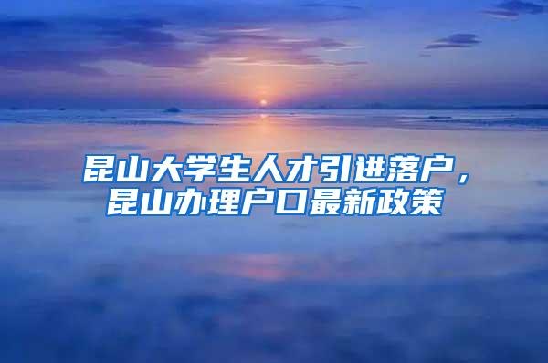 昆山大学生人才引进落户，昆山办理户口最新政策