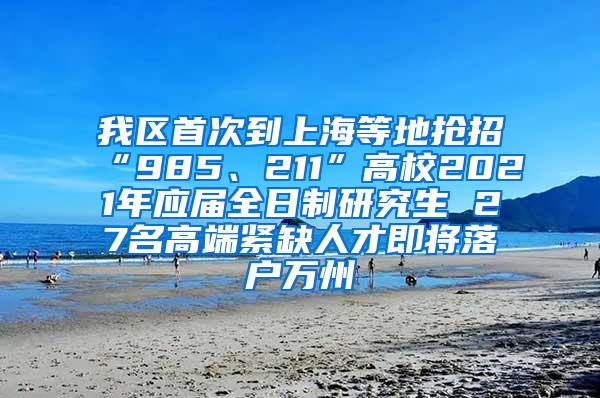 我区首次到上海等地抢招“985、211”高校2021年应届全日制研究生 27名高端紧缺人才即将落户万州