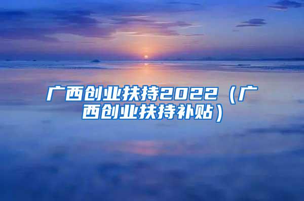 广西创业扶持2022（广西创业扶持补贴）