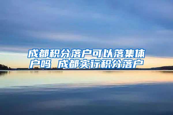 成都积分落户可以落集体户吗 成都实行积分落户