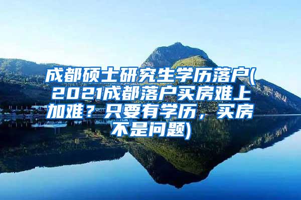 成都硕士研究生学历落户(2021成都落户买房难上加难？只要有学历，买房不是问题)