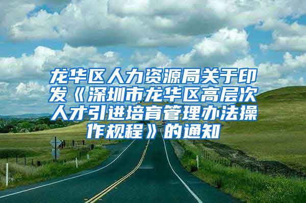 龙华区人力资源局关于印发《深圳市龙华区高层次人才引进培育管理办法操作规程》的通知