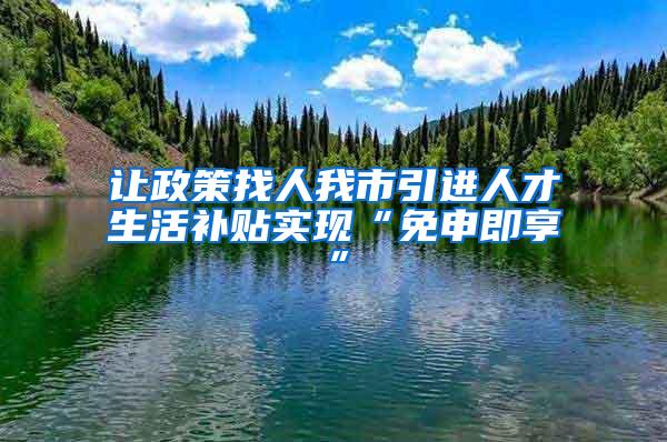 让政策找人我市引进人才生活补贴实现“免申即享”