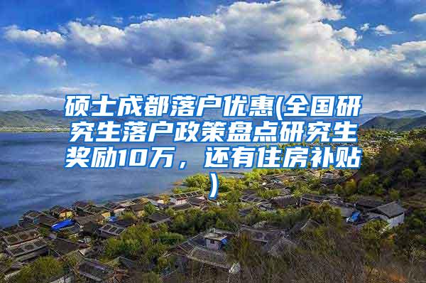 硕士成都落户优惠(全国研究生落户政策盘点研究生奖励10万，还有住房补贴)