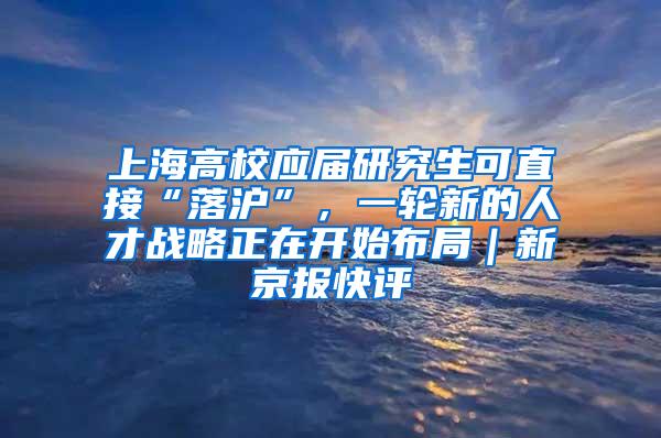 上海高校应届研究生可直接“落沪”，一轮新的人才战略正在开始布局｜新京报快评