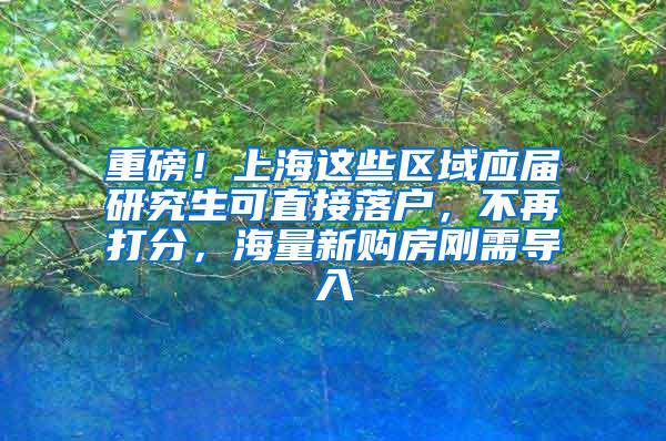 重磅！上海这些区域应届研究生可直接落户，不再打分，海量新购房刚需导入