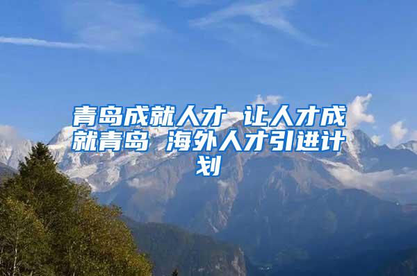 青岛成就人才 让人才成就青岛 海外人才引进计划