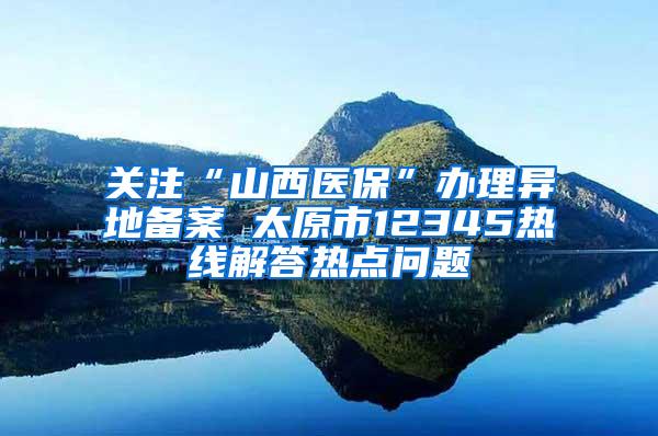 关注“山西医保”办理异地备案 太原市12345热线解答热点问题