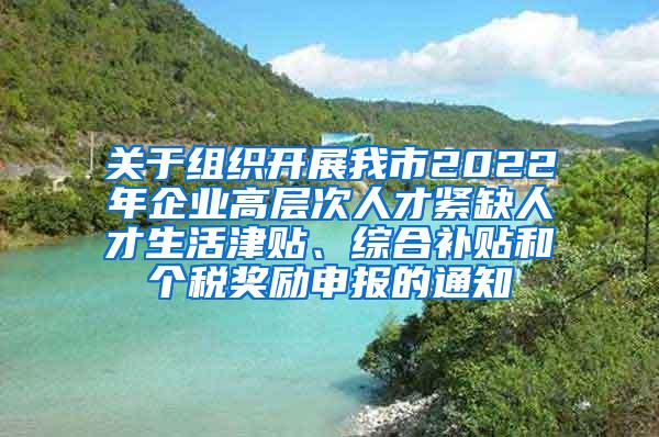 关于组织开展我市2022年企业高层次人才紧缺人才生活津贴、综合补贴和个税奖励申报的通知