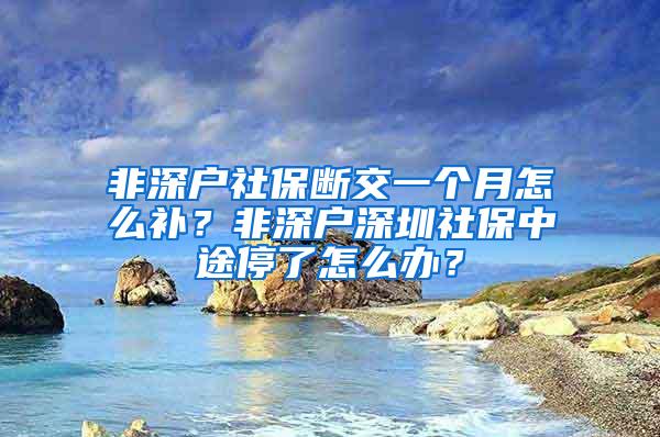 非深户社保断交一个月怎么补？非深户深圳社保中途停了怎么办？