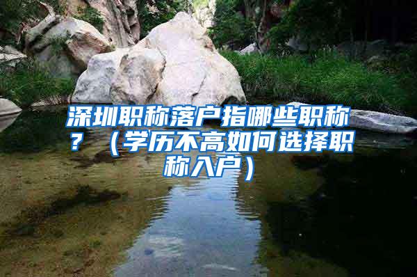 深圳职称落户指哪些职称？（学历不高如何选择职称入户）