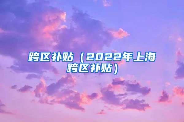 跨区补贴（2022年上海跨区补贴）