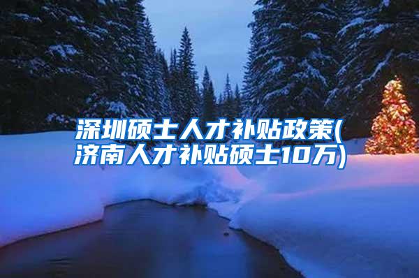 深圳硕士人才补贴政策(济南人才补贴硕士10万)