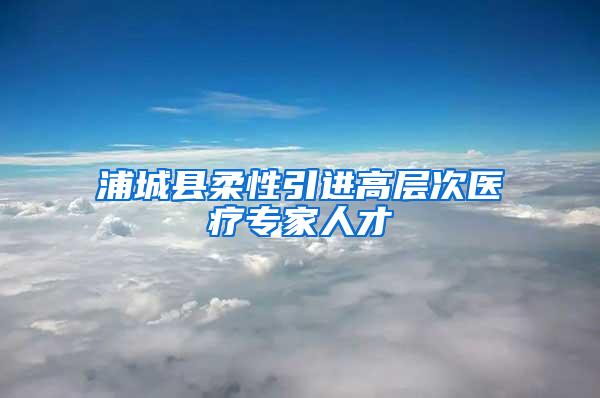 浦城县柔性引进高层次医疗专家人才