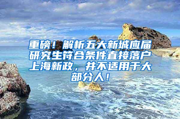 重磅！解析五大新城应届研究生符合条件直接落户上海新政，并不适用于大部分人！