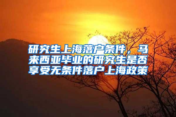 研究生上海落户条件，马来西亚毕业的研究生是否享受无条件落户上海政策