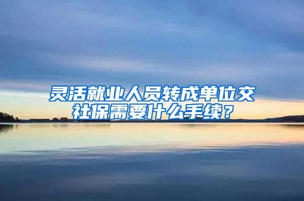 灵活就业人员转成单位交社保需要什么手续？