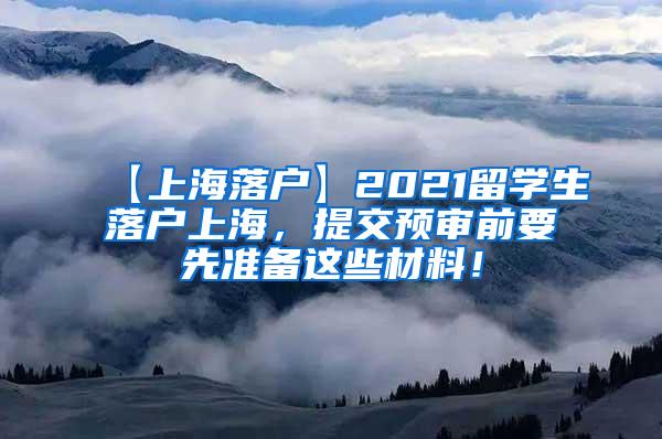 【上海落户】2021留学生落户上海，提交预审前要先准备这些材料！