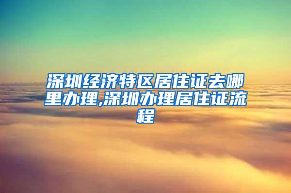 深圳经济特区居住证去哪里办理,深圳办理居住证流程