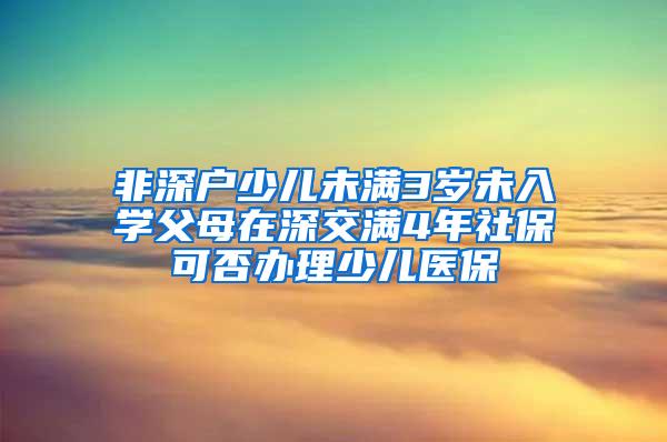 非深户少儿未满3岁未入学父母在深交满4年社保可否办理少儿医保