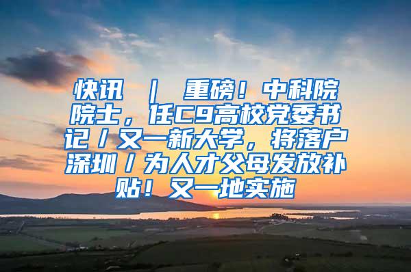 快讯 ｜ 重磅！中科院院士，任C9高校党委书记／又一新大学，将落户深圳／为人才父母发放补贴！又一地实施