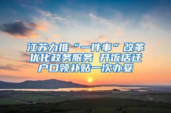 江苏力推“一件事”改革优化政务服务 开饭店迁户口领补贴一次办妥