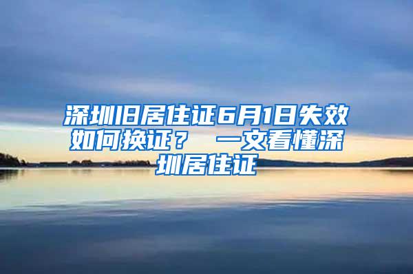 深圳旧居住证6月1日失效如何换证？ 一文看懂深圳居住证