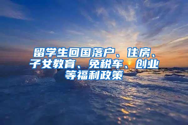 留学生回国落户、住房、子女教育、免税车、创业等福利政策