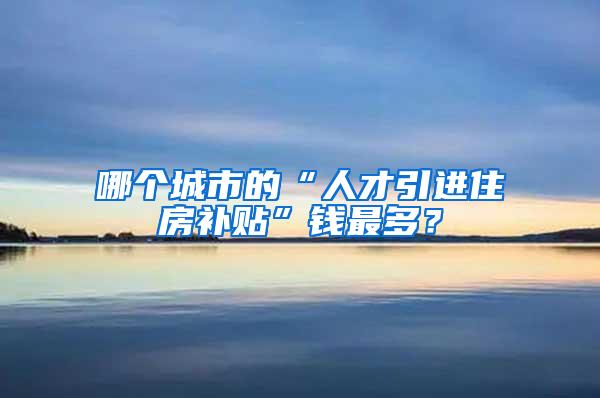 哪个城市的“人才引进住房补贴”钱最多？