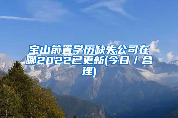 宝山前置学历缺失公司在哪2022已更新(今日／合理)