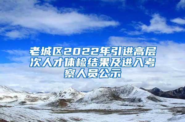 老城区2022年引进高层次人才体检结果及进入考察人员公示