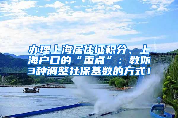 办理上海居住证积分、上海户口的“重点”：教你3种调整社保基数的方式！