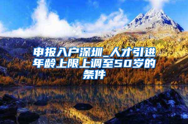 申报入户深圳_人才引进年龄上限上调至50岁的条件