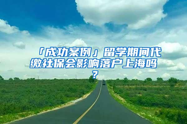 「成功案例」留学期间代缴社保会影响落户上海吗？