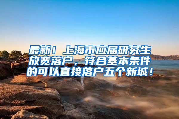 最新！上海市应届研究生放宽落户，符合基本条件的可以直接落户五个新城！