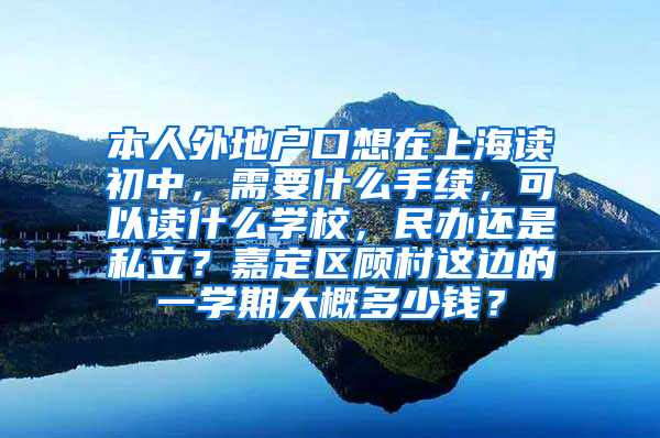 本人外地户口想在上海读初中，需要什么手续，可以读什么学校，民办还是私立？嘉定区顾村这边的一学期大概多少钱？