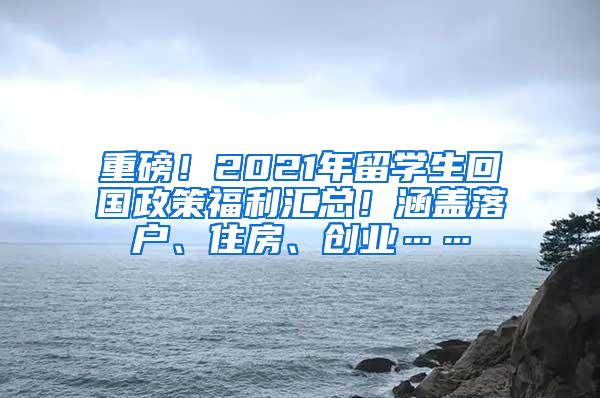 重磅！2021年留学生回国政策福利汇总！涵盖落户、住房、创业……