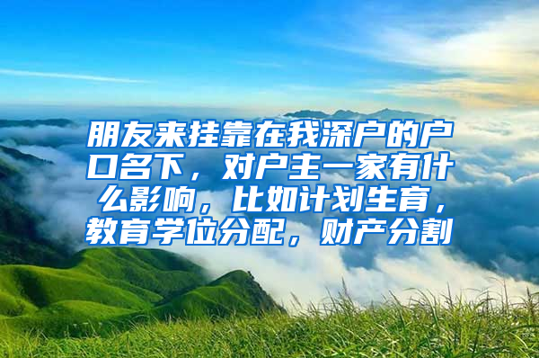 朋友来挂靠在我深户的户口名下，对户主一家有什么影响，比如计划生育，教育学位分配，财产分割