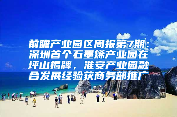 前瞻产业园区周报第7期：深圳首个石墨烯产业园在坪山揭牌，淮安产业园融合发展经验获商务部推广