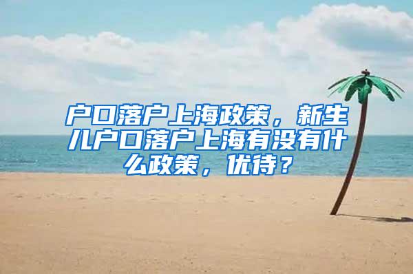 户口落户上海政策，新生儿户口落户上海有没有什么政策，优待？