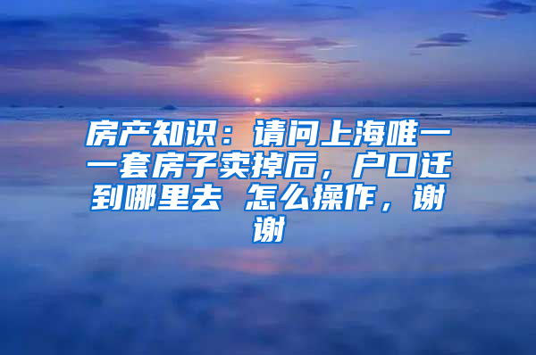 房产知识：请问上海唯一一套房子卖掉后，户口迁到哪里去 怎么操作，谢谢