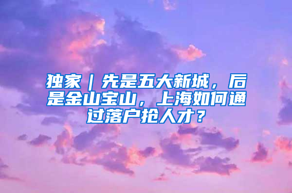 独家｜先是五大新城，后是金山宝山，上海如何通过落户抢人才？