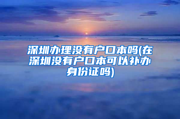 深圳办理没有户口本吗(在深圳没有户口本可以补办身份证吗)