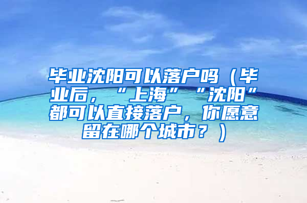 毕业沈阳可以落户吗（毕业后，“上海”“沈阳”都可以直接落户，你愿意留在哪个城市？）