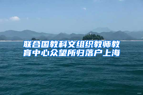 联合国教科文组织教师教育中心众望所归落户上海