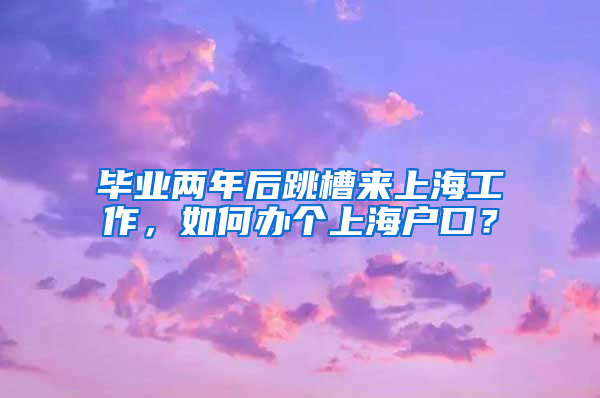 毕业两年后跳槽来上海工作，如何办个上海户口？