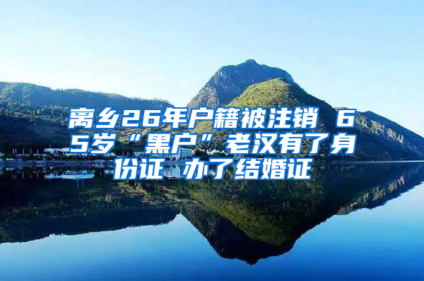 离乡26年户籍被注销 65岁“黑户”老汉有了身份证 办了结婚证