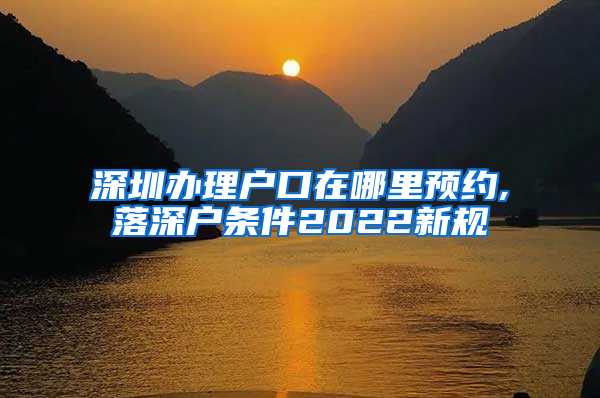 深圳办理户口在哪里预约,落深户条件2022新规