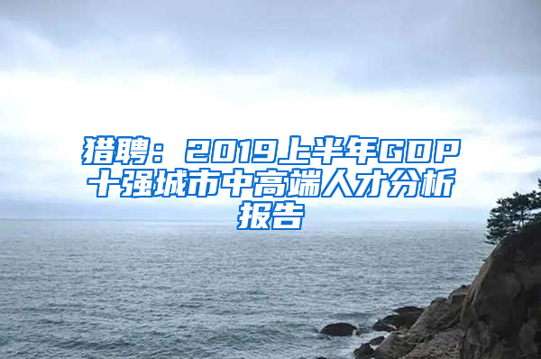 猎聘：2019上半年GDP十强城市中高端人才分析报告