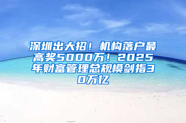 深圳出大招！机构落户最高奖5000万！2025年财富管理总规模剑指30万亿